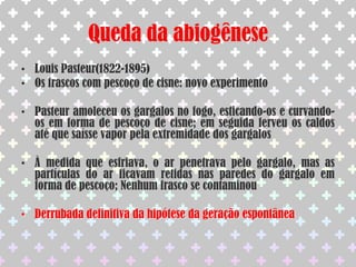 NeedhamversusSpallanzaniArgumento de Spallanzani: Needham não ferveu o caldo por tempo suficiente ou não vedou os frascos de forma eficienteResposta de Needham: A fervura por tempo prolongado destruía a “força vital” presente no caldoFrançois Appert: Aproveitou as experiências de Spallanzani e inventou a indústria de enlatados