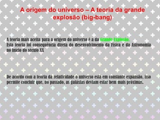 A origem do universo – A teoria da grande explosão (big-bang)A teoria mais aceita para a origem do universo é a da Grande Explosão.Esta teoria foi consequência direta do desenvolvimento da Física e da Astronomia no início do século XXDe acordo com a teoria da relatividade o universo está em constante expansão, isso permite concluir que, no passado, as galáxias deviam estar bem mais próximas.