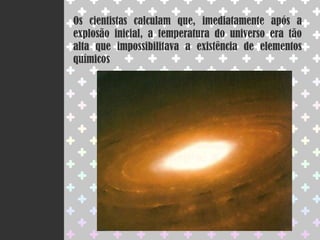 Os cientistas calculam que, imediatamente após a explosão inicial, a temperatura do universo era tão alta que impossibilitava a existência de elementos químicos