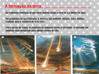 A formação da terraHá evidências científicas de que nosso planeta surgiu a cerca de 4,6 bilhões de anos.Nos primórdios de sua existência, a Terra era um ambiente inóspito, sem a mínima condição para a existência de seres vivos.Com o passar do tempo, as condições do ambiente foram se alterando, se tornando um ambiente mais apropriado para abrigar formas de vida