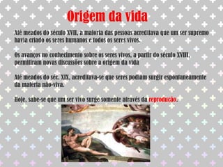Origem da vidaAté meados do século XVII, a maioria das pessoas acreditava que um ser supremo havia criado os seres humanos e todos os seres vivos.Os avanços no conhecimento sobre os seres vivos, a partir do século XVIII, permitiram novas discussões sobre a origem da vidaAté meados do séc. XIX, acreditava-se que seres podiam surgir espontaneamente da matéria não-viva.Hoje, sabe-se que um ser vivo surge somente através da reprodução.