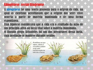 Abiogênese versus BiogêneseA abiogênese foi uma teoria proposta para a origem da vida, na qual os cientistas acreditavam que a origem dos seres vivos ocorria a partir de matéria inanimada e de uma forma espontânea.Essa hipótese considerava que a vida era o resultado da ação de um princípio ativo ou força vital sobre a matéria inanimada.O filósofo grego Aristóteles foi um dos precursores dessa idéia, cuja aceitação se manteve durante séculos