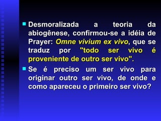 Desmoralizada a teoria da abiogênese, confirmou-se a idéia de Prayer:  Omne vivium ex vivo , que se traduz por  "todo ser vivo é proveniente de outro ser vivo".   Se é preciso um ser vivo para originar outro ser vivo, de onde e como apareceu o primeiro ser vivo?  