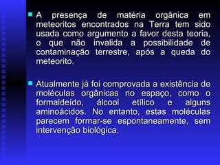 A presença de matéria orgânica em meteoritos encontrados na Terra tem sido usada como argumento a favor desta teoria, o que não invalida a possibilidade de contaminação terrestre, após a queda do meteorito.  Atualmente já foi comprovada a existência de moléculas orgânicas no espaço, como o formaldeído, álcool etílico e alguns aminoácidos. No entanto, estas moléculas parecem formar-se espontaneamente, sem intervenção biológica.  