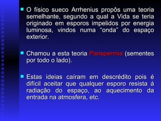 O físico sueco Arrhenius propôs uma teoria semelhante, segundo a qual a Vida se teria originado em esporos impelidos por energia luminosa, vindos numa “onda” do espaço exterior.  Chamou a esta teoria  Panspermia  (sementes por todo o lado).  Estas ideias caíram em descrédito pois é difícil aceitar que qualquer esporo resista á radiação do espaço, ao aquecimento da entrada na atmosfera, etc.  
