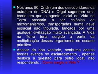 Nos anos 80, Crick (um dos descobridores da estrutura do DNA) e Orgel sugeriram uma teoria em que o agente inicial da Vida na Terra passaria a ser colônias de microrganismos, transportadas numa nave espacial não tripulada, lançada por uma qualquer civilização muito avançada. A Vida na Terra teria surgido a partir da multiplicação desses organismos no oceano primitivo.  Apesar da boa vontade, nenhuma destas teorias avança no esclarecimento , apenas desloca a questão para outro local, não respondendo :  Como surgiu a Vida ? 