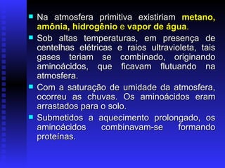 Na atmosfera primitiva existiriam  metano, amônia, hidrogênio  e  vapor de água .   Sob altas temperaturas, em presença de centelhas elétricas e raios ultravioleta, tais gases teriam se combinado, originando aminoácidos, que ficavam flutuando na atmosfera.  Com a saturação de umidade da atmosfera, ocorreu as chuvas. Os aminoácidos eram arrastados para o solo.  Submetidos a aquecimento prolongado, os aminoácidos combinavam-se formando proteínas.  