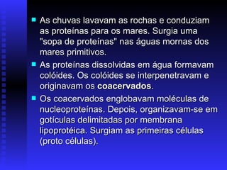As chuvas lavavam as rochas e conduziam as proteínas para os mares. Surgia uma "sopa de proteínas" nas águas mornas dos mares primitivos.  As proteínas dissolvidas em água formavam colóides. Os colóides se interpenetravam e originavam os  coacervados .  Os coacervados englobavam moléculas de nucleoproteínas. Depois, organizavam-se em gotículas delimitadas por membrana lipoprotéica. Surgiam as primeiras células (proto células).  