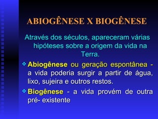 ABIOGÊNESE X BIOGÊNESE Através dos séculos, apareceram várias hipóteses sobre a origem da vida na Terra. Abiogênese   ou geração espontânea -  a vida poderia surgir a partir de água, lixo, sujeira e outros restos.   Biogênese  - a vida provém de outra pré- existente 