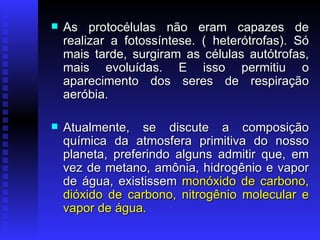 As protocélulas não eram capazes de realizar a fotossíntese. ( heterótrofas). Só mais tarde, surgiram as células autótrofas, mais evoluídas. E isso permitiu o aparecimento dos seres de respiração aeróbia.  Atualmente, se discute a composição química da atmosfera primitiva do nosso planeta, preferindo alguns admitir que, em vez de metano, amônia, hidrogênio e vapor de água, existissem  monóxido de carbono, dióxido de carbono, nitrogênio molecular e vapor de água.  