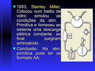 1953,  Stanley Miller . Colocou num balão de vidro: simulou as condições da atm.  Primitiva e forneceu ao sistema uma descarga elétrica constante, ao final surgiram aminoácido. Conclusão: Na atm. primitiva pode ter se formado AA. 