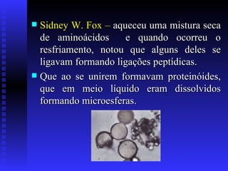 Sidney W. Fox –  aqueceu uma mistura seca de aminoácidos  e quando ocorreu o resfriamento, notou que alguns deles se ligavam formando ligações peptídicas. Que ao se unirem formavam proteinóides, que em meio líquido eram dissolvidos formando microesferas. 