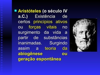 Aristóteles  (o século IV a.C.)  Existência de certos   princípios ativos   ou   forças vitais   no   surgimento da vida a partir de substâncias inanimadas. Surgindo assim a   teoria da  abiogênese   ou geração espontânea 