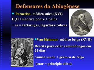 Defensores da Abiogênese Paracelso  -médico suiço (XVI) H 2 O +madeira podre + palha  + ar  = tartarugas, lagartos e cobras Van Helmont - médico belga (XVII) Receita para criar camundongos em 21 dias  camisa suada + gérmen de trigo (suor = princípio ativo). 