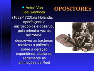 OPOSITORES Anton Van Leeuwenhoek   (1632-1723),na Holanda, aperfeiçoou o microscópios e observou pela primeira vez os micróbios, descreveu as bactérias reavivou a polêmica sobre a geração espontânea, abalando seriamente as afirmações de Redi 