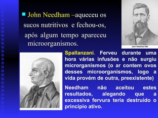 John Needham – aqueceu os sucos nutritivos  e fechou-os, após algum tempo apareceu microorganismos. Spallanzani .  Ferveu durante uma hora várias infusões e não surgiu microrganismos (o ar contem ovos desses microorganismos, logo a vida provém de outra, preexistente)  Needham não aceitou estes resultados, alegando que a excessiva fervura teria destruído o principio ativo. 