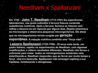 Needham x Spallanzani Em 1745 –  John T. Needham  (1713-1781) fez experiências laboratoriais, nas quais submetia à fervura frascos contendo substâncias nutritivas. Após a fervura, fechava os frascos com rolhas e deixava-os em repouso por alguns dias. Depois examinava ao microscópio e observava pequenos microrganismos. Ele disse que os microrganismos teriam surgido por  geração   espontânea . A solução nutritiva continha uma “força vital”. Lazzaro Spallanzani  (1729-1799) - 25 anos mais tarde, um padre italiano, repetiu os experimentos de Needham, com algumas modificações, e obteve resultados diferentes. Needham não ferveu o suficiente para matar  todos os microrganismos existentes nela, esterilizando-a. Needham respondeu que ao ferver por muito tempo a força  vital era destruída. Spallanzani não consegui explicar a sua hipótese, fortalecendo a abiogénese.  