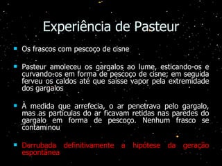 Experiência de Pasteur Os frascos com pescoço de cisne Pasteur amoleceu os gargalos ao lume, esticando-os e curvando-os em forma de pescoço de cisne; em seguida ferveu os caldos até que saísse vapor pela extremidade dos gargalos À medida que arrefecia, o ar penetrava pelo gargalo, mas as partículas do ar ficavam retidas nas paredes do gargalo em forma de pescoço. Nenhum frasco se contaminou Derrubada definitivamente a hipótese da geração espontânea 