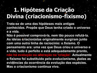 1. Hipótese da Criação Divina (criacionismo-fixismo) Trata-se de uma das hipóteses mais antigas conhecidas. Propõe que Deus tenha criado o universo e a vida. Não é possível comprová-la, nem tão pouco refutá-la. As ideias criacionistas originalmente surgiram junto com uma outra linha de raciocínio: o fixismo. O pensamento era: uma vez que Deus criou o universo e a vida, tudo é perfeito e está adequadamente pronto,  não há evolução ou alteração na 'criação'.  Actualmente o fixismo foi substituído pelo evolucionismo, dadas as evidências da ocorrência da evolução das espécies. Mas o criacionismo continua vivo. 
