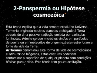 2-Panspermia ou Hip ótese cosmozóica Esta teoria explica que a vida sempre existiu no Universo. Ter-se-ia originado noutros planetas e chegado à Terra através de uma possível radiação emitida por partículas luminosas.  Admite-se que micróbios vindos em partículas de poeira ou em meteoritos de origem extraterrestre foram a fonte da vida da Terra. Arrhenius  denominou esta forma de vida de cosmozoários e  Schultz  de biógenos. Estas criaturas poderiam contaminar a superfície de qualquer planeta com condições básicas para a vida. Esta teoria tem pouca aceitação.  