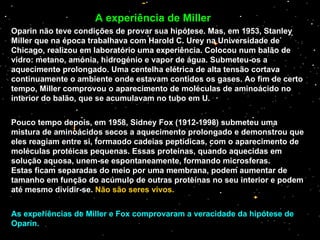 Oparin não teve condições de provar sua hipótese. Mas, em 1953, Stanley Miller que na época trabalhava com Harold C. Urey na Universidade de Chicago, realizou em laboratório uma experiência. Colocou num balão de vidro: metano, amónia, hidrogénio e vapor de água. Submeteu-os a aquecimento prolongado. Uma centelha elétrica de alta tensão cortava continuamente o ambiente onde estavam contidos os gases. Ao fim de certo tempo, Miller comprovou o aparecimento de moléculas de aminoácido no interior do balão, que se acumulavam no tubo em U. Pouco tempo depois, em 1958, Sidney Fox (1912-1998) submeteu uma mistura de aminoácidos secos a aquecimento prolongado e demonstrou que eles reagiam entre si, formando cadeias peptídicas, com o aparecimento de moléculas protéicas pequenas.  Essas proteínas, quando aquecidas em solução aquosa, unem-se espontaneamente, formando microsferas.  Estas ficam separadas do meio por uma membrana, podem aumentar de tamanho em função do acúmulo de outras proteínas no seu interior e podem até mesmo dividir-se.  Não são seres vivos. As experiências de Miller e Fox comprovaram a veracidade da hipótese de Oparin. A experiência de Miller 