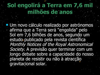 Sol engolirá a Terra em 7,6 mil milhões de anos Um novo cálculo realizado por astrónomos afirma que a Terra será "engolida" pelo Sol em 7,6 bilhões de anos, segundo um estudo publicado pela revista científica  Monthly Notices of the Royal Astronomical Society . A previsão quer terminar com um longo debate sobre a capacidade do nosso planeta de resistir ou não à atracção gravitacional solar. 