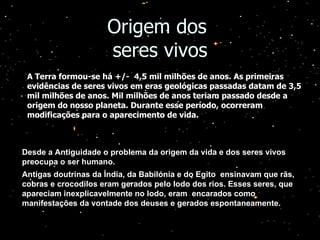Origem dos  seres vivos Desde a Antiguidade o problema da origem da vida e dos seres vivos preocupa o ser humano. Antigas doutrinas da Índia, da Babilónia e do Egito  ensinavam que rãs, cobras e crocodilos eram gerados pelo lodo dos rios. Esses seres, que apareciam inexplicavelmente no lodo, eram  encarados como manifestações da vontade dos deuses e gerados espontaneamente. A Terra formou-se há +/-  4,5 mil milhões de anos. As primeiras evidências de seres vivos em eras geológicas passadas datam de 3,5 mil milhões de anos. Mil milhões de anos teriam passado desde a origem do nosso planeta. Durante esse período, ocorreram modificações para o aparecimento de vida. 