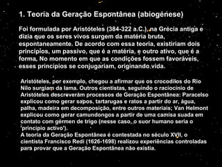 1. Teoria da Geração Espontânea (abiogénese) Foi formulada por Aristóteles (384-322 a.C.), na Grécia antiga e dizia que os seres vivos surgem da matéria bruta, espontaneamente. De acordo com essa teoria, existiriam dois princípios, um passivo, que é a matéria, e outro ativo, que é a forma. No momento em que as condições fossem favoráveis, esses princípios se conjugariam, originando vida. Aristóteles, por exemplo, chegou a afirmar que os crocodilos do Rio Nilo surgiam da lama. Outros cientistas, seguindo o raciocínio de Aristóteles descreveram processos de Geração Espontânea: Paracelso explicou como gerar sapos, tartarugas e ratos a partir do ar, água, palha, madeira em decomposição, entre outros materiais; Van Helmont explicou como gerar camundongos a partir de uma camisa suada em contato com gérmen de trigo (nesse caso, o suor humano seria o 'princípio activo'). A teoria da Geração Espontânea é contestada no século XVII, o cientista Francisco Redi (1626-1698) realizou experiências controladas para provar que a Geração Espontânea não existia. 