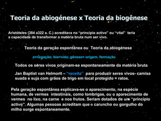 Teoria da abiogénese x Teoria da biogênese   Aristóteles (384 a322 a. C.) acreditava no “princípio activo” ou “vital”  teria a capacidade de transformar a matéria bruta num ser vivo.   Teoria da geração espontânea ou  Teoria da abiogénese a=negação; bio=vida; gênese= origem, formação Todos os seres vivos originam-se espontaneamente da matéria bruta . Jan Baptist van Helmont –  “receita”   para produzir seres vivos- camisa suada e suja com grãos de trigo em local protegido = ratos. Pela geração espontânea explicava-se o aparecimento, na espécie humana, de vermes  intestinais, como lombrigas, ou o aparecimento de vermes  no lixo, na carne  e nos frutos. Seriam dotados de um “princípio activo”. Algumas pessoas acreditam que   o  caruncho ou gorgulho do milho surge espontaneamente. 