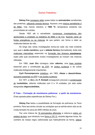 Outros Trabalhos:


       Sidney Fox conseguiu obter quase todos os aminoácidos constituintes
das proteínas, utilizando energia térmica. Aqueceu uma mistura semelhante à
de Miller, mas menos redutora, a 1000 ºC, temperatura existente nas
proximidades de vulcões.
       Desde 1953 até à actualidade, numerosos investigadores têm
aprofundado e ampliado os trabalhos de Miller e de Fox, fazendo variar as
fontes energéticas ou as misturas de que partem, por forma a obter as
moléculas básicas da vida.
       Ao longo das várias investigações tomou-se cada vez mais evidente
que, quer o ácido cianídrico, quer o aldeído fórmico (formaldeído), terão sido
moléculas intermédias essenciais na formação dos diversos monómeros,
razão pela qual actualmente muitos investigadores as incluem nas misturas
utilizadas.
       Em 1960, Juan Oro conseguiu obter adenina, uma base azotada
essencial para a constituição de ATP, de ácidos nucleicos e de outras
moléculas biologicamente importantes.
       Cyril Ponnamperuma sintetizou, em 1963, ribose e desoxirribose,
açúcares presentes no ATP e nos ácidos nucleicos.
       Em 1971, J. Oro e A. P. Kimball conseguiram provocar a condensação
de nucleótidos, obtendo moléculas com 5 a 10 unidades, por esta razão
designadas oligonucleótidos.


2ª Fase – Formação de monómeros polímeros a partir de monómeros.
(Fase apoiada pelas experiências de Sidney Fox ).


       Sidney Fox testou a possibilidade de formação de polímeros na Terra
primitiva. Para isso tentou simular as condições que se admite terem sido as da
crosta terrestre há cerca de 4000 milhões de anos.
       Fez uma mistura de 18 aminoácidos diferentes e colocou-a sobre um
pedaço de lava, que introduziu num forno a 170 °C, durante algumas horas. Ao
contrário da massa negra carbonizada que habitualmente se forma, obteve



                                                                            10
 