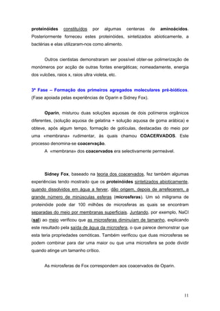 proteinóides     constituídos    por    algumas   centenas   de   aminoácidos.
Posteriormente forneceu estes proteinóides, sintetizados abioticamente, a
bactérias e elas utilizaram-nos como alimento.


       Outros cientistas demonstraram ser possível obter-se polimerização de
monómeros por acção de outras fontes energéticas; nomeadamente, energia
dos vulcões, raios x, raios ultra violeta, etc.


3ª Fase – Formação dos primeiros agregados moleculares pré-bióticos.
(Fase apoiada pelas experiências de Oparin e Sidney Fox).


       Oparin, misturou duas soluções aquosas de dois polímeros orgânicos
diferentes, (solução aquosa de gelatina + solução aquosa de goma arábica) e
obteve, após algum tempo, formação de gotículas, destacadas do meio por
uma «membrana» rudimentar, às quais chamou COACERVADOS. Este
processo denomina-se coacervação.
       A «membrana» dos coacervados era selectivamente permeável.




       Sidney Fox, baseado na teoria dos coacervados, fez também algumas
experiências tendo mostrado que os proteinóides sintetizados abioticamente,
quando dissolvidos em água a ferver, dão origem, depois de arrefecerem, a
grande número de minúsculas esferas (microsferas). Um só miligrama de
proteinóide pode dar 100 milhões de microsferas as quais se encontram
separadas do meio por membranas superficiais. Juntando, por exemplo, NaCI
(sal) ao meio verificou que as microsferas diminuíam de tamanho, explicando
este resultado pela saída de água da microsfera, o que parece demonstrar que
esta teria propriedades osmóticas. Também verificou que duas microsferas se
podem combinar para dar uma maior ou que uma microsfera se pode dividir
quando atinge um tamanho crítico.


       As microsferas de Fox correspondem aos coacervados de Oparin.




                                                                            11
 