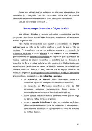 Apesar dos vários trabalhos realizados em diferentes laboratórios e dos
resultados já conseguidos com os coacervados, ainda não foi possível
demonstrar experimentalmente todas as fases da hipótese heterotrófica.
      Mas, as experiências continuam ...


             Novas perspectivas sobre a Origem da Vida

      Nas últimas décadas a química pré-biótica experimentou grandes
progressos. Astrofísicos e exobiólogos investigam e continuam a interrogar-se
sobre a origem da vida.
      Hoje muitos investigadores não rejeitam a possibilidade da origem
extraterrestre da vida ou da matéria orgânica a partir da qual a vida se
originou. Foi já verificado que um dos ambientes em que a concentração de
compostos orgânicos é muito elevada é nos cometas e nos meteoritos,
particularmente nos condritos carbonáceos daí se pensar que a quantidade de
matéria orgânica de origem meteorítica e cometária que se depositou à
superfície da Terra primitiva poderia ter sido considerável. Dados obtidos por
espectrometria (técnica que se baseia na absorção selectiva de radiações por
diversas moléculas, átomos ou iões) mostram que no espaço abundam as
moléculas orgânicas. Foram já identificadas centenas de moléculas complexas
provenientes do espaço através de meteoritos e cometas:
         •   no   meteorito   de   Orgueil   foram   detectados    numerosos
             compostos orgânicos de origem extraterrestre comprovada;
         •   no meteorito de Murchison encontram-se mais de 400
             compostos    orgânicos,   nomeadamente      ácidos    gordos   e
             aminoácidos semelhantes aos das proteínas biológicas;
         •   dados obtidos através de sondas permitem admitir que um terço
             do cometa Halley é matéria orgânica;
         •   como o cometa Halle-Bopp é rico em materiais orgânicos,
             pensa-se que este cometa pode ter «semeado» o nosso planeta,
             com materiais essenciais ao aparecimento da vida, há milhares
             de milhões de anos.




                                                                            12
 