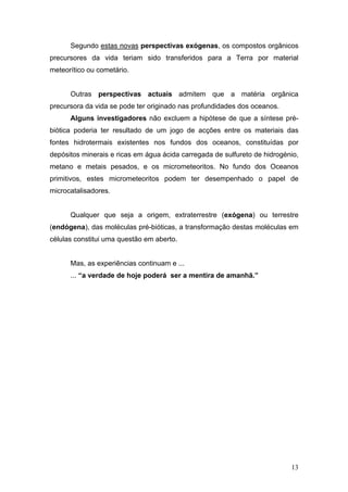 Segundo estas novas perspectivas exógenas, os compostos orgânicos
precursores da vida teriam sido transferidos para a Terra por material
meteorítico ou cometário.


      Outras perspectivas actuais admitem que a matéria orgânica
precursora da vida se pode ter originado nas profundidades dos oceanos.
      Alguns investigadores não excluem a hipótese de que a síntese pré-
biótica poderia ter resultado de um jogo de acções entre os materiais das
fontes hidrotermais existentes nos fundos dos oceanos, constituídas por
depósitos minerais e ricas em água ácida carregada de sulfureto de hidrogénio,
metano e metais pesados, e os micrometeoritos. No fundo dos Oceanos
primitivos, estes micrometeoritos podem ter desempenhado o papel de
microcatalisadores.


      Qualquer que seja a origem, extraterrestre (exógena) ou terrestre
(endógena), das moléculas pré-bióticas, a transformação destas moléculas em
células constitui uma questão em aberto.


      Mas, as experiências continuam e ...
      ... “a verdade de hoje poderá ser a mentira de amanhã.”




                                                                           13
 