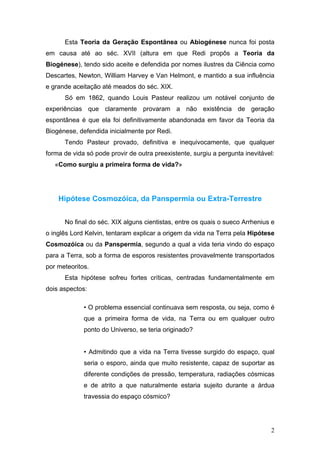 Esta Teoria da Geração Espontânea ou Abiogénese nunca foi posta
em causa até ao séc. XVII (altura em que Redi propôs a Teoria da
Biogénese), tendo sido aceite e defendida por nomes ilustres da Ciência como
Descartes, Newton, William Harvey e Van Helmont, e mantido a sua influência
e grande aceitação até meados do séc. XIX.
      Só em 1862, quando Louis Pasteur realizou um notável conjunto de
experiências que claramente provaram a não existência de geração
espontânea é que ela foi definitivamente abandonada em favor da Teoria da
Biogénese, defendida inicialmente por Redi.
      Tendo Pasteur provado, definitiva e inequivocamente, que qualquer
forma de vida só pode provir de outra preexistente, surgiu a pergunta inevitável:
   «Como surgiu a primeira forma de vida?»




    Hipótese Cosmozóica, da Panspermia ou Extra-Terrestre


      No final do séc. XIX alguns cientistas, entre os quais o sueco Arrhenius e
o inglês Lord Kelvin, tentaram explicar a origem da vida na Terra pela Hipótese
Cosmozóica ou da Panspermia, segundo a qual a vida teria vindo do espaço
para a Terra, sob a forma de esporos resistentes provavelmente transportados
por meteoritos.
      Esta hipótese sofreu fortes críticas, centradas fundamentalmente em
dois aspectos:

             • O problema essencial continuava sem resposta, ou seja, como é
             que a primeira forma de vida, na Terra ou em qualquer outro
             ponto do Universo, se teria originado?


             • Admitindo que a vida na Terra tivesse surgido do espaço, qual
             seria o esporo, ainda que muito resistente, capaz de suportar as
             diferente condições de pressão, temperatura, radiações cósmicas
             e de atrito a que naturalmente estaria sujeito durante a árdua
             travessia do espaço cósmico?




                                                                               2
 