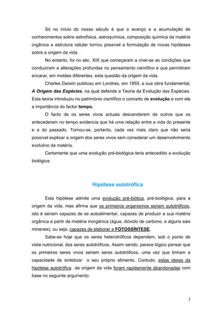 Só no início do nosso século é que o avanço e a acumulação de
conhecimentos sobre astrofísica, astroquímica, composição química da matéria
orgânica e estrutura celular tornou possível a formulação de novas hipóteses
sobre a origem da vida.
      No entanto, foi no séc. XIX que começaram a criar-se as condições que
conduziram a alterações profundas no pensamento científico e que permitiram
encarar, em moldes diferentes, esta questão da origem da vida.
      Charles Darwin publicou em Londres, em 1859, a sua obra fundamental,
A Origem das Espécies, na qual defende a Teoria da Evolução das Espécies.
Esta teoria introduziu no património científico o conceito de evolução e com ele
a importância do factor tempo.
      O facto de os seres vivos actuais descenderem de outros que os
antecederam no tempo evidencia que há uma relação entre a vida do presente
e a do passado. Tornou-se, portanto, cada vez mais claro que não seria
possível explicar a origem dos seres vivos sem considerar um desenvolvimento
evolutivo da matéria.
      Certamente que uma evolução pré-biológica teria antecedido a evolução
biológica.




                              Hipótese autotrófica

      Esta hipótese admite uma evolução pré-biótica, pré-biológica, para a
origem da vida, mas afirma que os primeiros organismos seriam autotróficos,
isto é seriam capazes de se autoalimentar, capazes de produzir a sua matéria
orgânica a partir de matéria inorgânica (água, dióxido de carbono, e alguns sais
minerais), ou seja, capazes de elaborar a FOTOSSÍNTESE.
      Sabe-se hoje que os seres heterotróficos dependem, sob o ponto de
vista nutricional, dos seres autotróficos. Assim sendo, parece lógico pensar que
os primeiros seres vivos seriam seres autotróficos, uma vez que tinham a
capacidade de sintetizar   o seu próprio alimento. Contudo, estas ideias da
hipótese autotrófica da origem da vida foram rapidamente abandonadas com
base no seguinte argumento:




                                                                              3
 