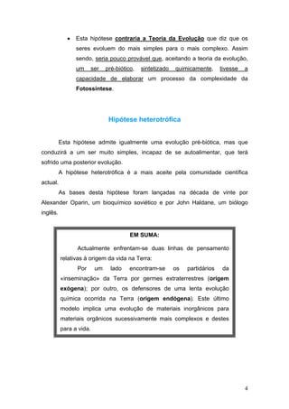 •   Esta hipótese contraria a Teoria da Evolução que diz que os
                 seres evoluem do mais simples para o mais complexo. Assim
                 sendo, seria pouco provável que, aceitando a teoria da evolução,
                 um      ser   pré-biótico,   sintetizado   quimicamente,      tivesse   a
                 capacidade de elaborar um processo da complexidade da
                 Fotossíntese.




                                Hipótese heterotrófica


          Esta hipótese admite igualmente uma evolução pré-biótica, mas que
conduzirá a um ser muito simples, incapaz de se autoalimentar, que terá
sofrido uma posterior evolução.
          A hipótese heterotrófica é a mais aceite pela comunidade científica
actual.
          As bases desta hipótese foram lançadas na década de vinte por
Alexander Oparin, um bioquímico soviético e por John Haldane, um biólogo
inglês.


                                         EM SUMA:

                 Actualmente enfrentam-se duas linhas de pensamento
          relativas à origem da vida na Terra:
                 Por      um     lado    encontram-se       os   partidários   da
          «inseminação» da Terra por germes extraterrestres (origem
          exógena); por outro, os defensores de uma lenta evolução
          química ocorrida na Terra (origem endógena). Este último
          modelo implica uma evolução de materiais inorgânicos para
          materiais orgânicos sucessivamente mais complexos e destes
          para a vida.




                                                                                         4
 