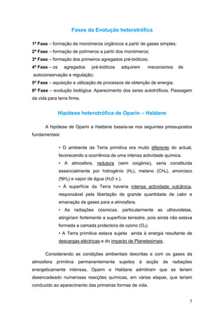 Fases da Evolução heterotrófica

1ª Fase – formação de monómeros orgânicos a partir de gases simples;
2ª Fase – formação de polímeros a partir dos monómeros;
3ª Fase – formação dos primeiros agregados pré-bióticos;
4ª Fase – os     agregados     pré-bióticos    adquirem      mecanismos     de
autoconservação e regulação;
5ª Fase – aquisição e utilização de processos de obtenção de energia;
6ª Fase – evolução biológica. Aparecimento dos seres autotróficos. Passagem
da vida para terra firme.


               Hipótese heterotrófica de Oparin – Haldane

      A hipótese de Oparin e Haldane baseia-se nos seguintes pressupostos
fundamentais:

               • O ambiente da Terra primitiva era muito diferente do actual,
               favorecendo a ocorrência de uma intensa actividade química.
               • A atmosfera, redutora (sem oxigénio), seria constituída
               essencialmente por hidrogénio (H2), metano (CH4), amoníaco
               (NH3) e vapor de água (H20 v.).
               • À superfície da Terra haveria intensa actividade vulcânica,
               responsável pela libertação de grande quantidade de calor e
               emanação de gases para a atmosfera.
               • As radiações cósmicas, particularmente as ultravioletas,
               atingiriam fortemente a superfície terrestre, pois ainda não estava
               formada a camada protectora de ozono (O3).
               • A Terra primitiva estava sujeita ainda à energia resultante de
               descargas eléctricas e do impacto de Planetesimais.

      Considerando as condições ambientais descritas e com os gases da
atmosfera   primitiva   permanentemente       sujeitos   à   acção   de   radiações
energeticamente intensas, Oparin e Haldane admitiram que se teriam
desencadeado numerosas reacções químicas, em várias etapas, que teriam
conduzido ao aparecimento das primeiras formas de vida.


                                                                                 5
 