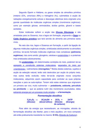 Segundo Oparin e Haldane, os gases simples da atmosfera primitiva
(metano (CH4, amoníaco (NH3) e hidrogénio (H2), submetidos à acção de
radiações energeticamente activas e descargas eléctricas teria originado uma
grande quantidade de moléculas orgânicas simples (monómeros orgânicos),
como por exemplo glicose, aminoácidos, ácidos gordos, glicerol e bases
azotadas.
         Estas moléculas sofrem a acção das Chuvas Diluvianas e são
arrastadas para os Oceanos, rios e lagos em formação, originando a Sopa ou
Caldo Orgânico primitivo que terá servido de alimento aos primeiros seres
vivos.
         No seio dos rios, lagos e Oceanos em formação, a partir da ligação de
algumas moléculas orgânicas simples, sintetizadas abioticamente na atmosfera
primitiva, ter-se-ão formado moléculas orgânicas mais complexas (polímeros
orgânicos), tais como amido, glicogénio, celulose e proteinóides (≅ a proteínas
mas sintetizados abioticamente).
         Os proteinóides, em determinadas condições do meio, poderiam ter-se
agregado e constituído sistemas moleculares, separados do meio por
«membranas» rudimentares (microgotas).* Muitos destes sistemas, sujeitos à
acção da selecção natural, terão sido destruídos por acção do próprio meio,
mas outros terão evoluído; neles ter-se-ão originado novos conjuntos
moleculares, adquirindo assim capacidade para controlar as suas próprias
reacções e para se auto-replicar. Teriam sido estes sistemas que originaram
um primeiro ser vivo, muito rudimentar — protobionte, eobionte, pré-célula
ou pré-bionte — que se poderia nutrir dos monómeros acumulados, deles
extraindo energia por um processo muito simples — a fermentação.
                              Fermentação alcoólica
                 C6H12O6 ⇒    2C2H5OH +           2CO2 +      2ATP
                 (Glicose) (álcool etílico)      (Dióxido   (Energia)
                                                de carbono)

         Para além da energia que necessitavam, as microgotas, através da
fermentação alcoólica vão libertar, para o meio aquático, um novo composto
até então praticamente inexistente no mesmo: O CO2 (Dióxido de Carbono).




                                                                             6
 