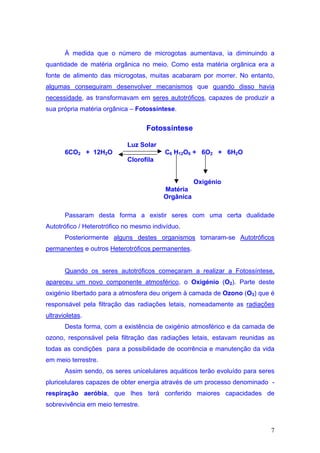 À medida que o número de microgotas aumentava, ia diminuindo a
quantidade de matéria orgânica no meio. Como esta matéria orgânica era a
fonte de alimento das microgotas, muitas acabaram por morrer. No entanto,
algumas conseguiram desenvolver mecanismos que quando disso havia
necessidade, as transformavam em seres autotróficos, capazes de produzir a
sua própria matéria orgânica – Fotossíntese.


                                   Fotossíntese

                            Luz Solar
       6CO2 + 12H2O                      C6 H12O6 + 6O2 + 6H2O
                            Clorofila


                                                    Oxigénio
                                         Matéria
                                         Orgânica

       Passaram desta forma a existir seres com uma certa dualidade
Autotrófico / Heterotrófico no mesmo indivíduo.
       Posteriormente alguns destes organismos tornaram-se Autotróficos
permanentes e outros Heterotróficos permanentes.


       Quando os seres autotróficos começaram a realizar a Fotossíntese,
apareceu um novo componente atmosférico, o Oxigénio (O2). Parte deste
oxigénio libertado para a atmosfera deu origem à camada de Ozono (O3) que é
responsável pela filtração das radiações letais, nomeadamente as radiações
ultravioletas.
       Desta forma, com a existência de oxigénio atmosférico e da camada de
ozono, responsável pela filtração das radiações letais, estavam reunidas as
todas as condições para a possibilidade de ocorrência e manutenção da vida
em meio terrestre.
       Assim sendo, os seres unicelulares aquáticos terão evoluído para seres
pluricelulares capazes de obter energia através de um processo denominado -
respiração aeróbia, que lhes terá conferido maiores capacidades de
sobrevivência em meio terrestre.


                                                                           7
 