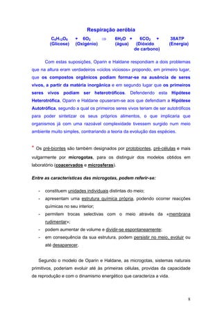 Respiração aeróbia
            C6H12O6     + 6O2      ⇒        6H2O +    6CO2 +          38ATP
           (Glicose)    (Oxigénio)          (água)  (Dióxido         (Energia)
                                                   de carbono)

         Com estas suposições, Oparin e Haldane respondiam a dois problemas
que na altura eram verdadeiros «ciclos viciosos» propondo, em primeiro lugar,
que os compostos orgânicos podiam formar-se na ausência de seres
vivos, a partir da matéria inorgânica e em segundo lugar que os primeiros
seres vivos podiam ser heterotróficos. Defendendo esta Hipótese
Heterotrófica, Oparin e Haldane opuseram-se aos que defendiam a Hipótese
Autotrófica, segundo a qual os primeiros seres vivos teriam de ser autotróficos
para poder sintetizar os seus próprios alimentos, o que implicaria que
organismos já com uma razoável complexidade tivessem surgido num meio
ambiente muito simples, contrariando a teoria da evolução das espécies.


*   Os pré-biontes são também designados por protobiontes, pré-células e mais
vulgarmente por microgotas, para os distinguir dos modelos obtidos em
laboratório (coacervados e microsferas).

Entre as características das microgotas, podem referir-se:

     -   constituem unidades individuais distintas do meio;
     -   apresentam uma estrutura química própria, podendo ocorrer reacções
         químicas no seu interior;
     -   permitem trocas selectivas com o meio através da «membrana
         rudimentar»;
     -   podem aumentar de volume e dividir-se espontaneamente;
     -   em consequência da sua estrutura, podem persistir no meio, evoluir ou
         até desaparecer.


     Segundo o modelo de Oparin e Haldane, as microgotas, sistemas naturais
primitivos, poderiam evoluir até às primeiras células, providas da capacidade
de reprodução e com o dinamismo energético que caracteriza a vida.




                                                                             8
 