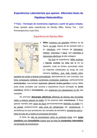 Experiências Laboratoriais que apoiam diferentes fases da
                      Hipótese Heterotrófica

1ª Fase – Formação de monómeros orgânicos a partir de gases simples.
(Fase apoiada pelas experiências de Stanley Miller, Sidney Fox , Cyril
Ponnamperuma e Juan Oro).


                     Experiência de Stanley Miller

                            •   Miller construiu um aparelho idêntico ao da
                                figura, no qual, depois de ter extraído todo o
                                ar, introduziu uma mistura de hidrogénio,
                                metano, amoníaco e água, que submeteu a
                                descargas eléctricas de alta voltagem.
                                      No final da experiência, Miller analisou
                                o líquido contido no tubo em U (5) do
                                aparelho, onde se tinham acumulado todos
                                os materiais sintetizados ao longo de uma
                                semana. Verificou   que este líquido tinha
passado de incolor a laranja avermelhado, apercebendo-se, com surpresa, que
tinha conseguido sintetizar numerosos compostos orgânicos, particularmente
aminoácidos, mas também açúcares, glicerol, ácidos gordos e outros. Miller
pode ainda constatar que durante a experiência houve formação de ácido
cianídrico (HCN) e formaldeído, que acabavam por desaparecer no fim das
reacções.
      Ao provocar descargas eléctricas idênticas às faíscas das trovoadas
sobre a mistura gasosa do balão (3) foi possível obter monómeros. O fluxo
gasoso mantido pelo vapor de água permanentemente libertado no balão (1),
ao passar posteriormente pela zona de refrigeração (4), condensa-se, à
semelhança do que aconteceria nas camadas da atmosfera, arrastando para a
base do tubo em U todos os compostos formados.
      O facto de não se encontrarem entre os produtos finais nem ácido
cianídrico nem formaldeído sugere que se trata de compostos intermédios
na formação de monómeros.


                                                                            9
 