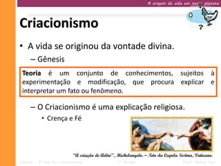 A origem da vida em nosso planeta




Criacionismo
• A vida se originou da vontade divina.
     – Gênesis
 Teoria é um conjunto de conhecimentos, sujeitos à
 experimentação e modificação, que procura explicar e
 interpretar um fato ou fenômeno.

     – O Criacionismo é uma explicação religiosa.
           • Crença e Fé



                             “A criação de Adão”, Michelangelo. – Teto da Capela Sistina, Vaticano.
Ciências – 9º ano Ens. Fundamental                 1º Período                      Profa. Rebeca Vale
 