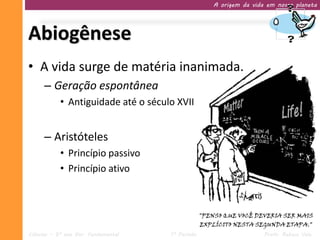 A origem da vida em nosso planeta




Abiogênese
• A vida surge de matéria inanimada.
     – Geração espontânea
           • Antiguidade até o século XVII


     – Aristóteles
           • Princípio passivo
           • Princípio ativo




Ciências – 9º ano Ens. Fundamental   1º Período                   Profa. Rebeca Vale
 