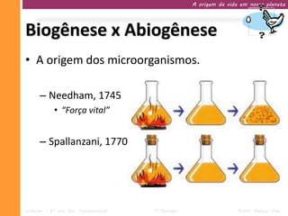 A origem da vida em nosso planeta




Biogênese x Abiogênese
• A origem dos microorganismos.

     – Needham, 1745
           • “Força vital”


     – Spallanzani, 1770




Ciências – 9º ano Ens. Fundamental   1º Período                   Profa. Rebeca Vale
 