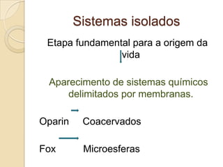 Sistemas isolados
 Etapa fundamental para a origem da
                vida

 Aparecimento de sistemas químicos
     delimitados por membranas.

Oparin    Coacervados

Fox       Microesferas
 
