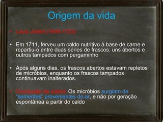 Origem da vida
• Louis Joblot (1645-1723)

• Em 1711, ferveu um caldo nutritivo à base de carne e
  repartiu-o entre duas séries de frascos: uns abertos e
  outros tampados com pergaminho

• Após alguns dias, os frascos abertos estavam repletos
  de micróbios, enquanto os frascos tampados
  continuavam inalterados.

• Conclusão de Joblot: Os micróbios surgiam de
  “sementes” provenientes do ar, e não por geração
  espontânea a partir do caldo
 