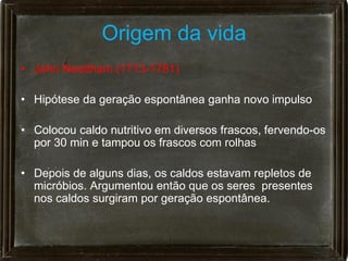 Origem da vida
• John Needham (1713-1781)

• Hipótese da geração espontânea ganha novo impulso

• Colocou caldo nutritivo em diversos frascos, fervendo-os
  por 30 min e tampou os frascos com rolhas

• Depois de alguns dias, os caldos estavam repletos de
  micróbios. Argumentou então que os seres presentes
  nos caldos surgiram por geração espontânea.
 