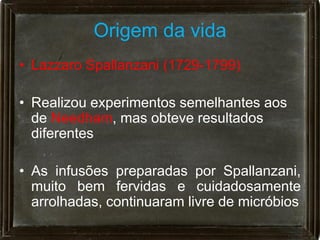 Origem da vida
• Lazzaro Spallanzani (1729-1799)

• Realizou experimentos semelhantes aos
  de Needham, mas obteve resultados
  diferentes

• As infusões preparadas por Spallanzani,
  muito bem fervidas e cuidadosamente
  arrolhadas, continuaram livre de micróbios
 