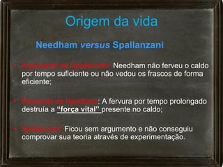 Origem da vida
      Needham versus Spallanzani

• Argumento de Spallanzani: Needham não ferveu o caldo
  por tempo suficiente ou não vedou os frascos de forma
  eficiente;

• Resposta de Needham: A fervura por tempo prolongado
  destruía a “força vital” presente no caldo;

• Spallanzani: Ficou sem argumento e não conseguiu
  comprovar sua teoria através de experimentação.
 