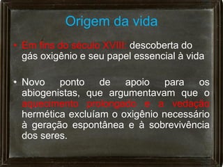 Origem da vida
• Em fins do século XVIII: descoberta do
  gás oxigênio e seu papel essencial à vida

• Novo ponto de apoio para os
  abiogenistas, que argumentavam que o
  aquecimento prolongado e a vedação
  hermética excluíam o oxigênio necessário
  à geração espontânea e à sobrevivência
  dos seres.
 